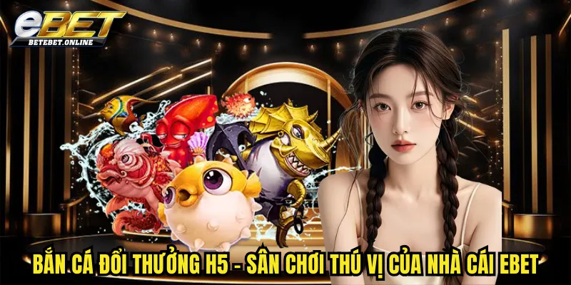 ban-ca-doi-thuong-h5-san-choi-thu-vi-cua-nha-cai-ebet